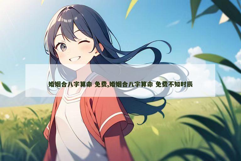 婚姻合八字算命 免费,婚姻合八字算命 免费不知时辰